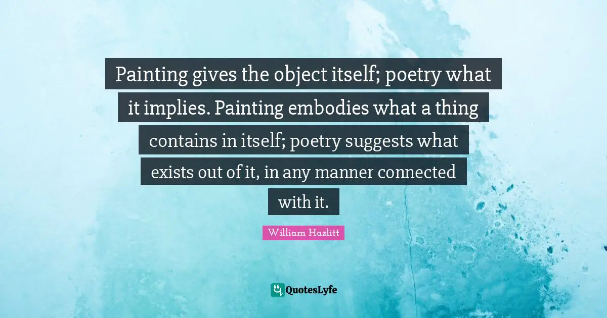 Painting gives the object itself; poetry what it implies. Painting embodies what a thing contains in itself; poetry suggests what exists out of it, in any manner connected with it.