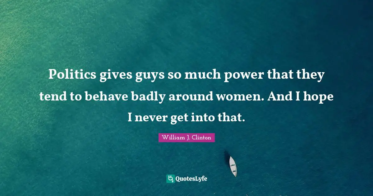 William J. Clinton Quotes: "Politics gives guys so much power that they tend to behave badly around women. And I hope I never get into that."