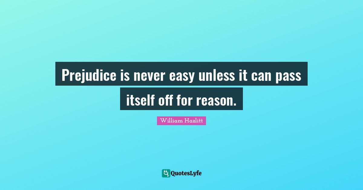 Prejudice is never easy unless it can pass itself off for reason.