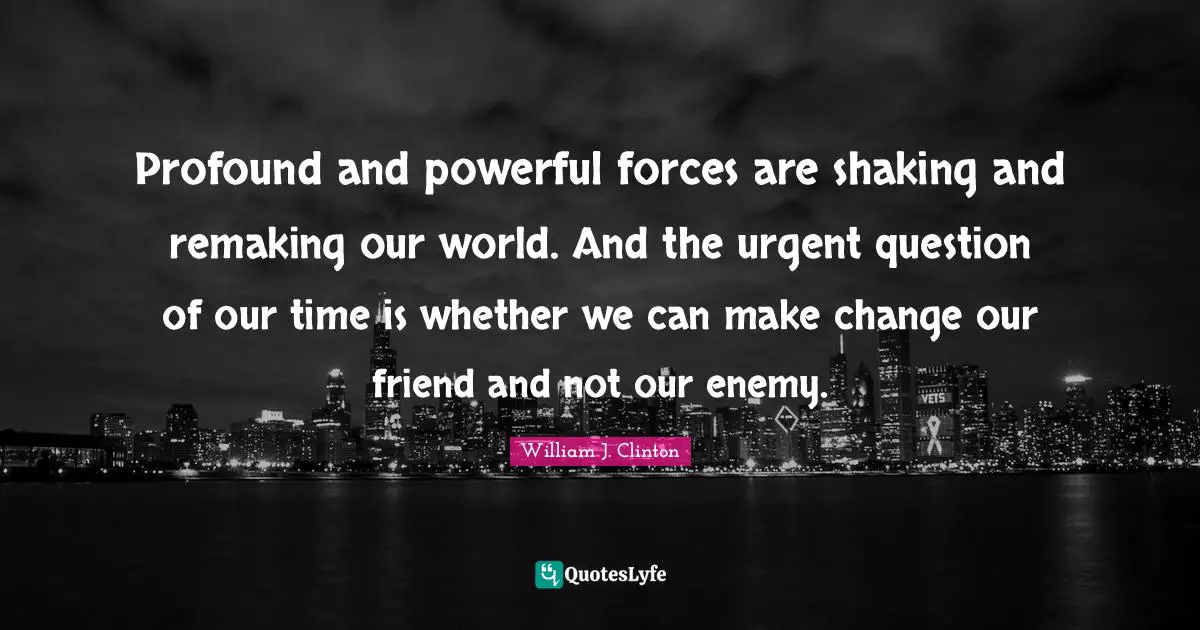 Profound and powerful forces are shaking and remaking our world. And the urgent question of our time is whether we can make change our friend and not our enemy.