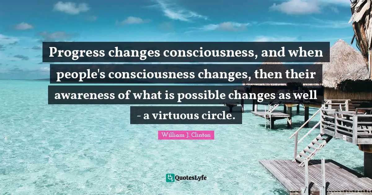 William J. Clinton Quotes: "Progress changes consciousness, and when people's consciousness changes, then their awareness of what is possible changes as well - a virtuous circle."