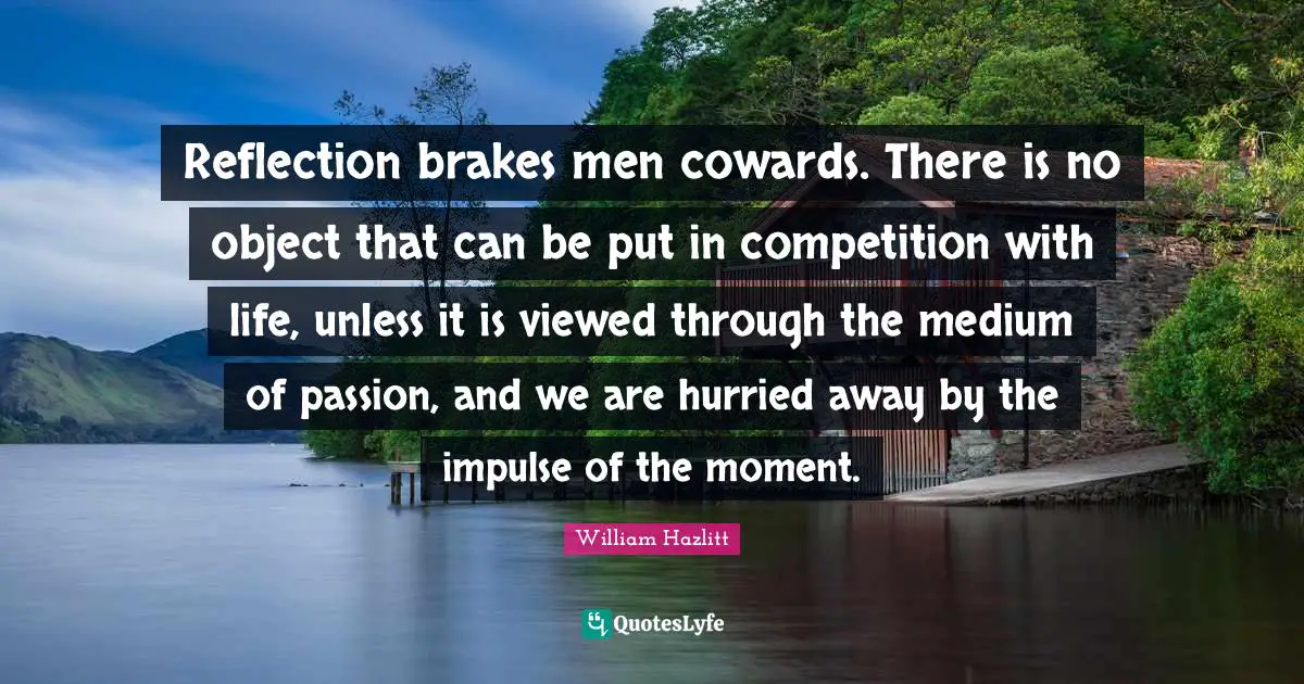 Reflection brakes men cowards. There is no object that can be put in competition with life, unless it is viewed through the medium of passion, and we are hurried away by the impulse of the moment.