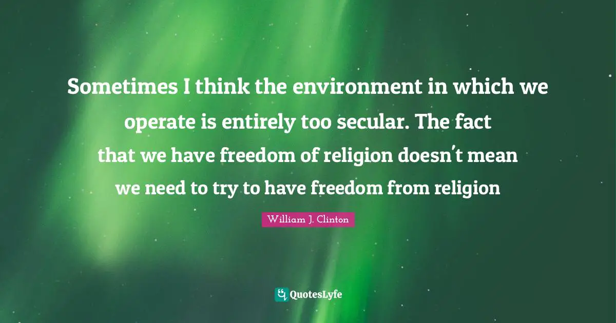 William J. Clinton Quotes: "Sometimes I think the environment in which we operate is entirely too secular. The fact that we have freedom of religion doesn't mean we need to try to have freedom from religion"