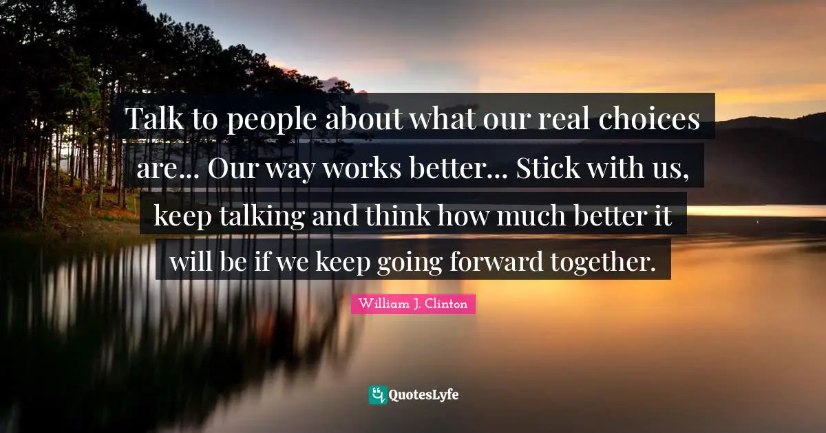 Keep Talking Quotes: "Talk to people about what our real choices are... Our way works better... Stick with us, keep talking and think how much better it will be if we keep going forward together."
