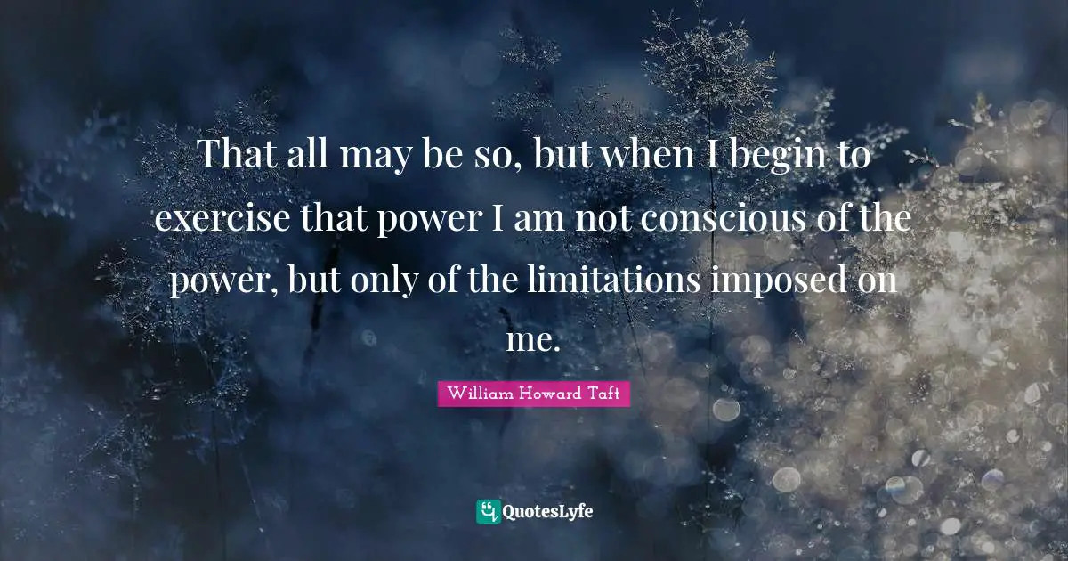 That all may be so, but when I begin to exercise that power I am not conscious of the power, but only of the limitations imposed on me.