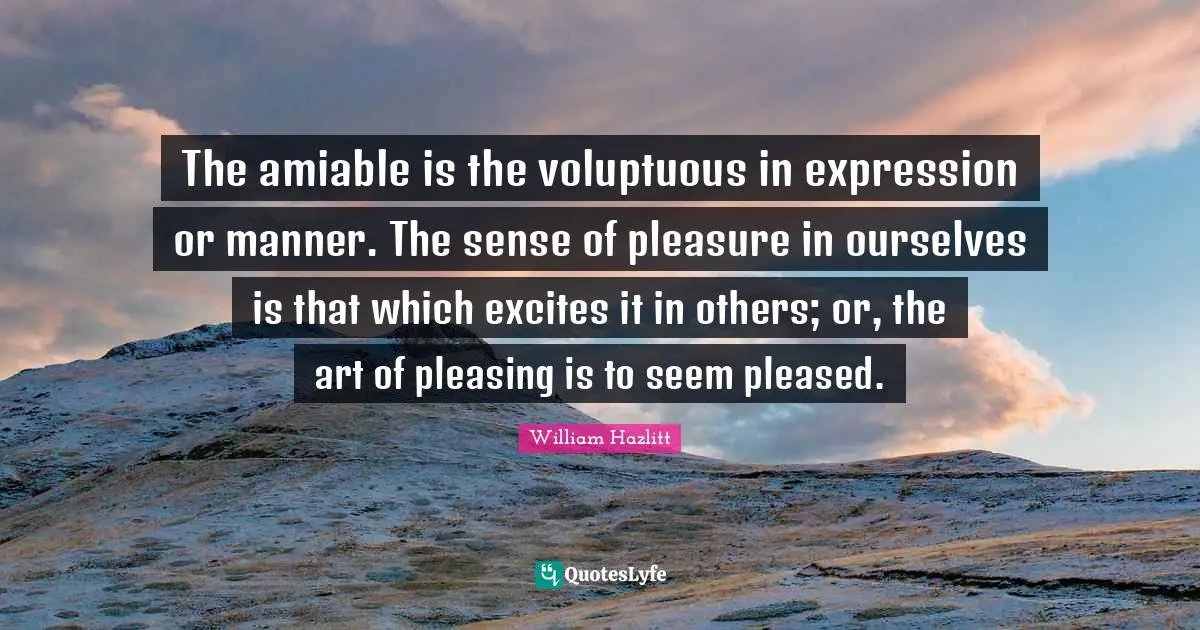 The amiable is the voluptuous in expression or manner. The sense of pleasure in ourselves is that which excites it in others; or, the art of pleasing is to seem pleased.
