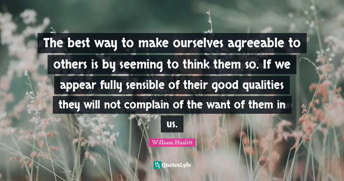 The best way to make ourselves agreeable to others is by seeming to think them so. If we appear fully sensible of their good qualities they will not complain of the want of them in us.