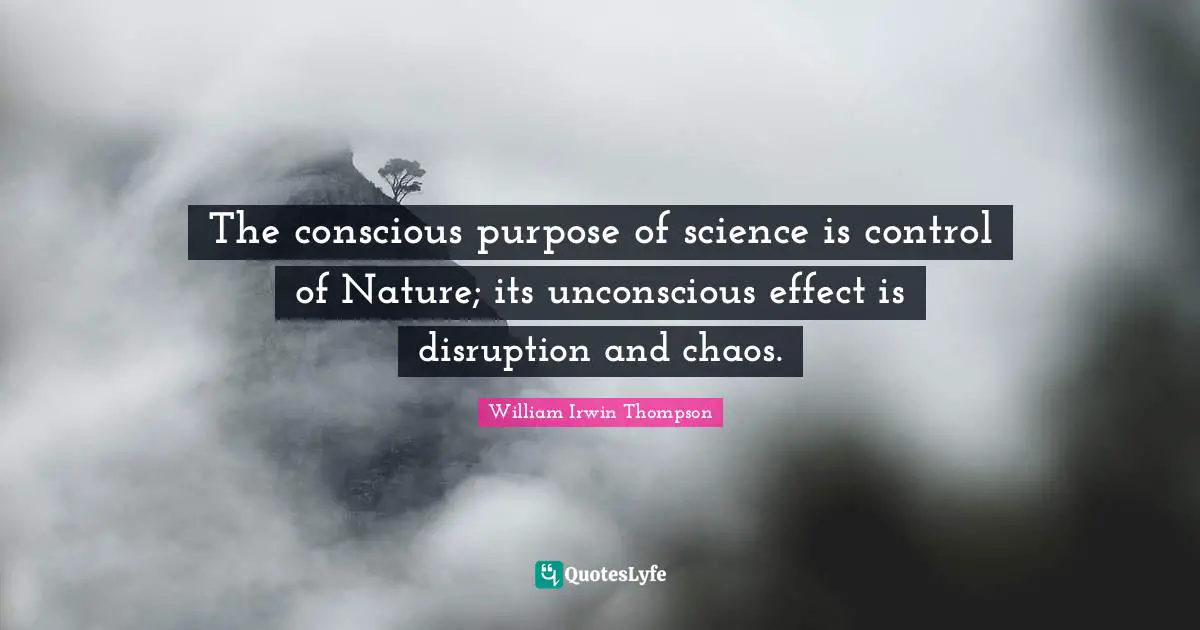 The conscious purpose of science is control of Nature; its unconscious effect is disruption and chaos.