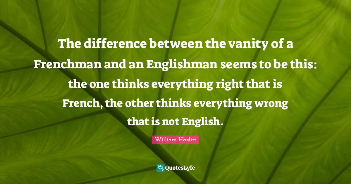 The difference between the vanity of a Frenchman and an Englishman seems to be this: the one thinks everything right that is French, the other thinks everything wrong that is not English.