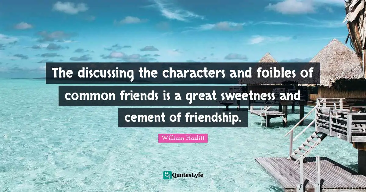The discussing the characters and foibles of common friends is a great sweetness and cement of friendship.