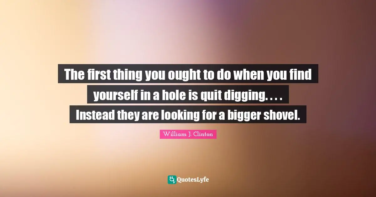 The first thing you ought to do when you find yourself in a hole is quit digging. . . . Instead they are looking for a bigger shovel.