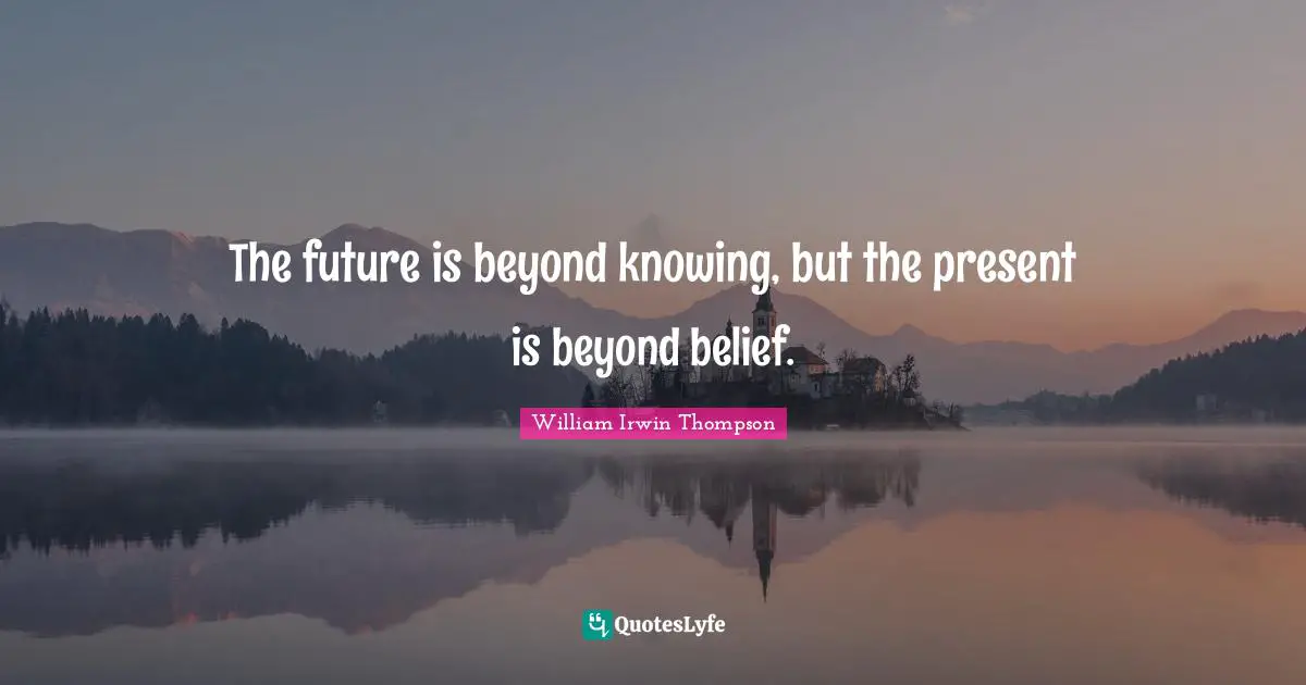 The future is beyond knowing, but the present is beyond belief.