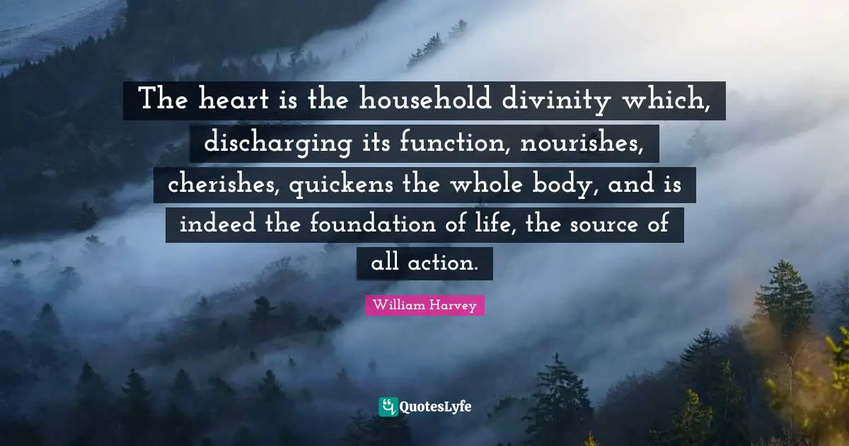 The heart is the household divinity which, discharging its function, nourishes, cherishes, quickens the whole body, and is indeed the foundation of life, the source of all action.