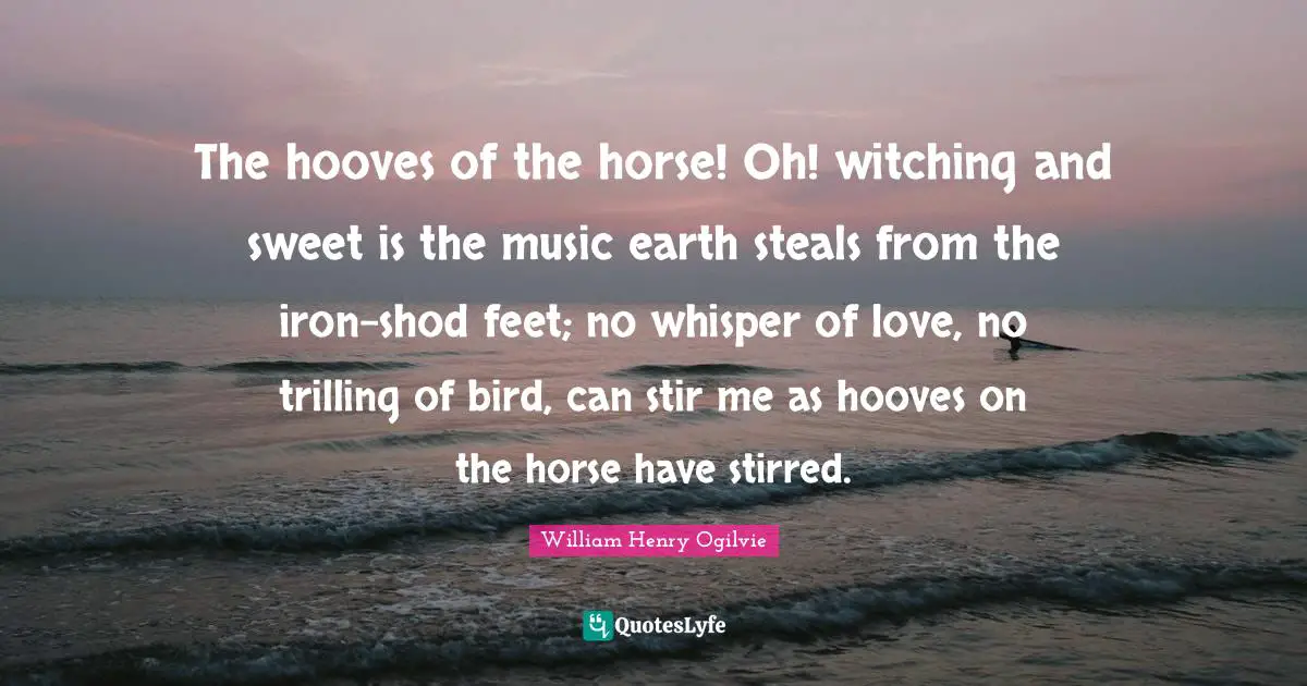The hooves of the horse! Oh! witching and sweet is the music earth steals from the iron-shod feet; no whisper of love, no trilling of bird, can stir me as hooves on the horse have stirred.
