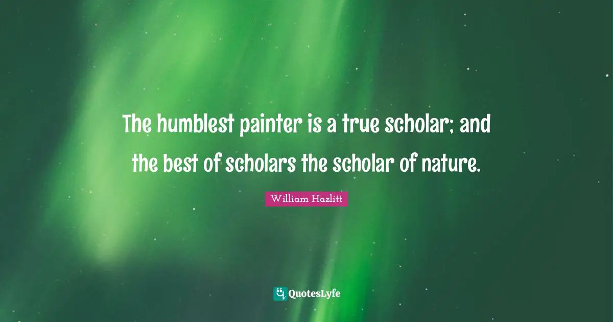 The humblest painter is a true scholar; and the best of scholars the scholar of nature.