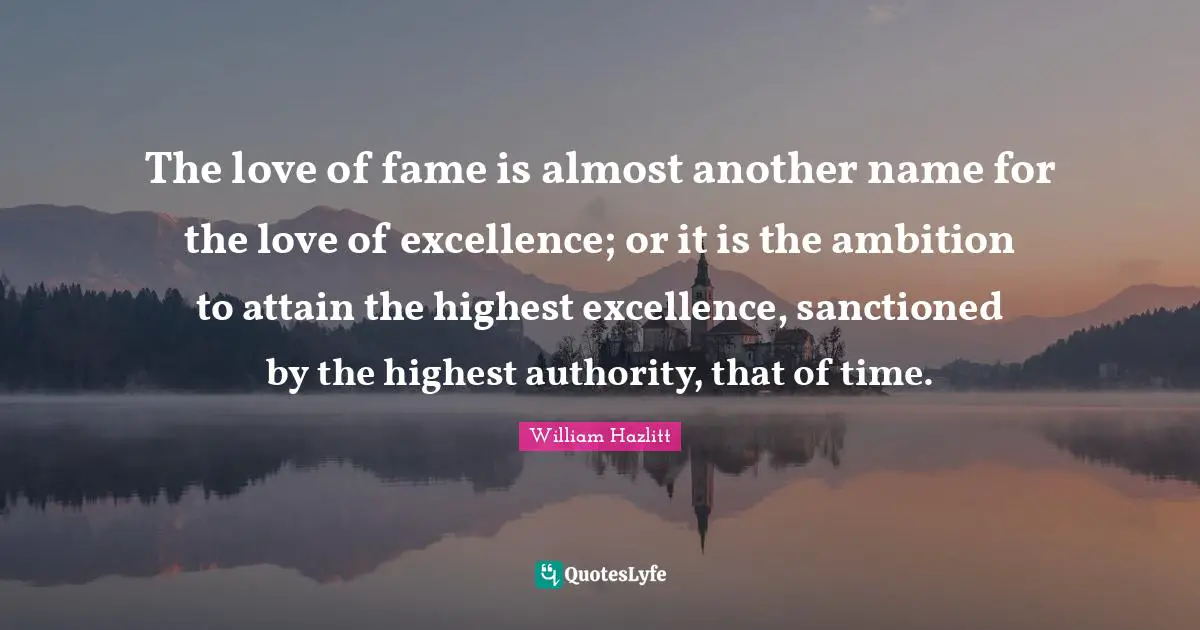The love of fame is almost another name for the love of excellence; or it is the ambition to attain the highest excellence, sanctioned by the highest authority, that of time.