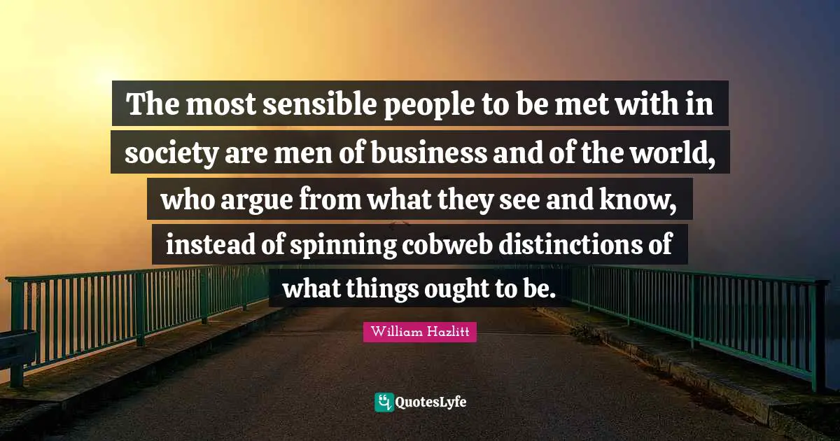 The most sensible people to be met with in society are men of business and of the world, who argue from what they see and know, instead of spinning cobweb distinctions of what things ought to be.