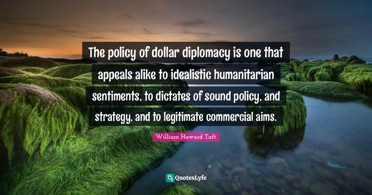The policy of dollar diplomacy is one that appeals alike to idealistic humanitarian sentiments, to dictates of sound policy, and strategy, and to legitimate commercial aims.