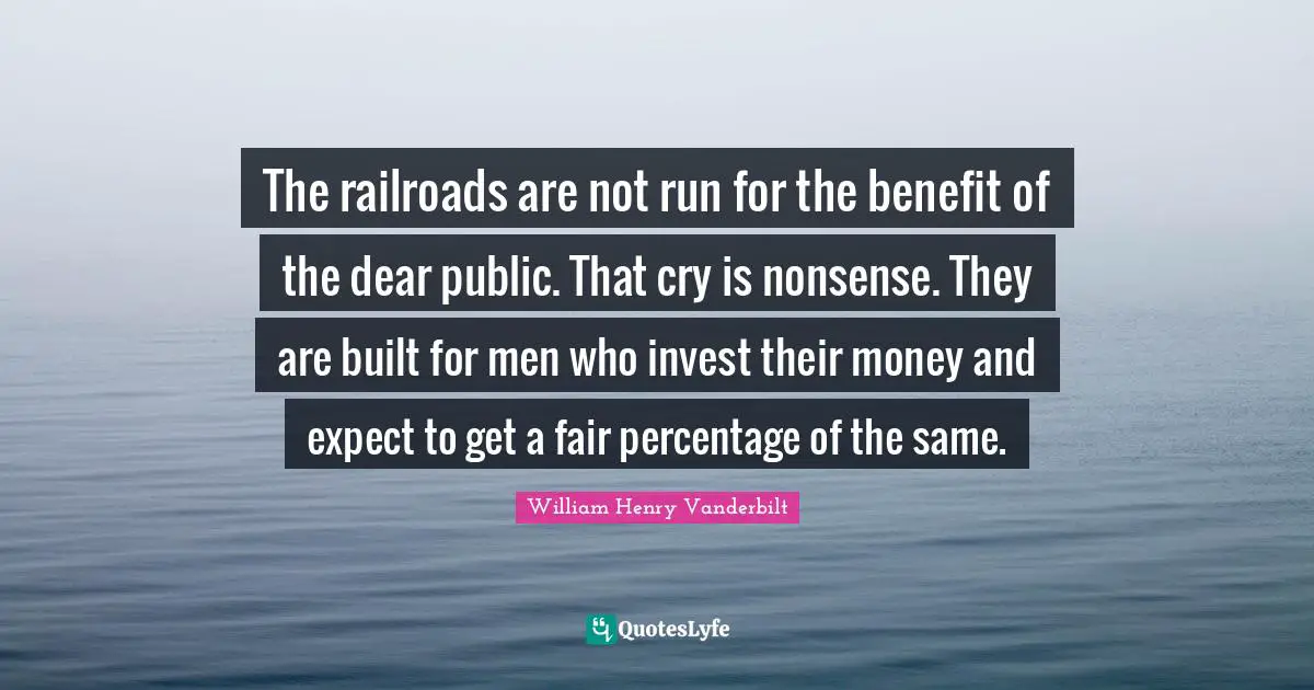 Dear Quotes: "The railroads are not run for the benefit of the dear public. That cry is nonsense. They are built for men who invest their money and expect to get a fair percentage of the same."