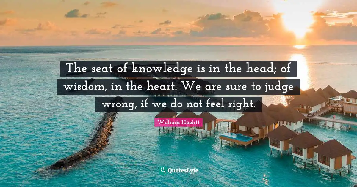 The seat of knowledge is in the head; of wisdom, in the heart. We are sure to judge wrong, if we do not feel right.