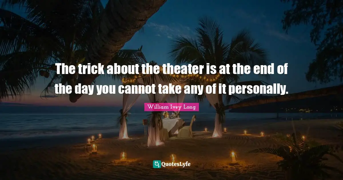 The trick about the theater is at the end of the day you cannot take any of it personally.