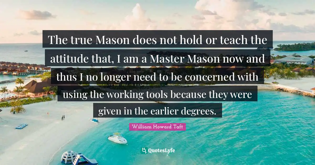 The true Mason does not hold or teach the attitude that, I am a Master Mason now and thus I no longer need to be concerned with using the working tools because they were given in the earlier degrees.