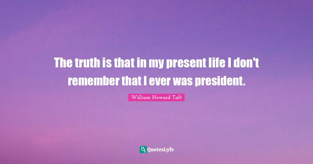 The truth is that in my present life I don't remember that I ever was president.