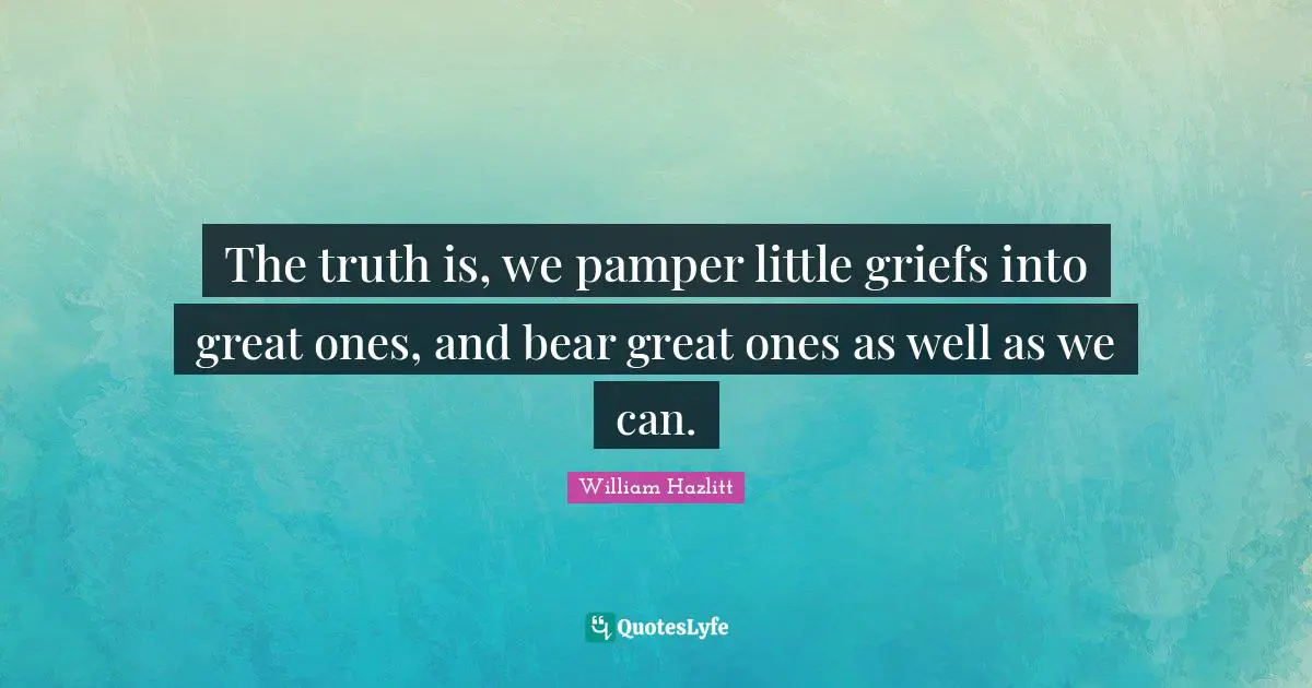 The truth is, we pamper little griefs into great ones, and bear great ones as well as we can.