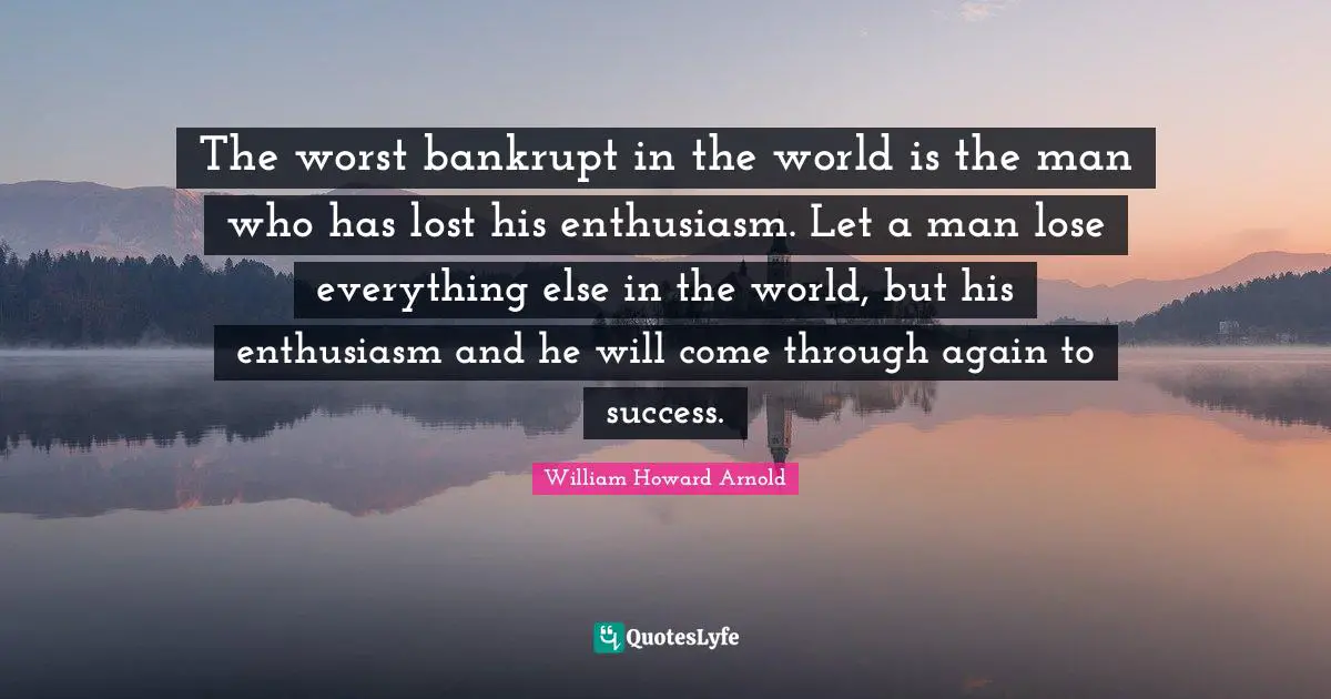 The worst bankrupt in the world is the man who has lost his enthusiasm. Let a man lose everything else in the world, but his enthusiasm and he will come through again to success.