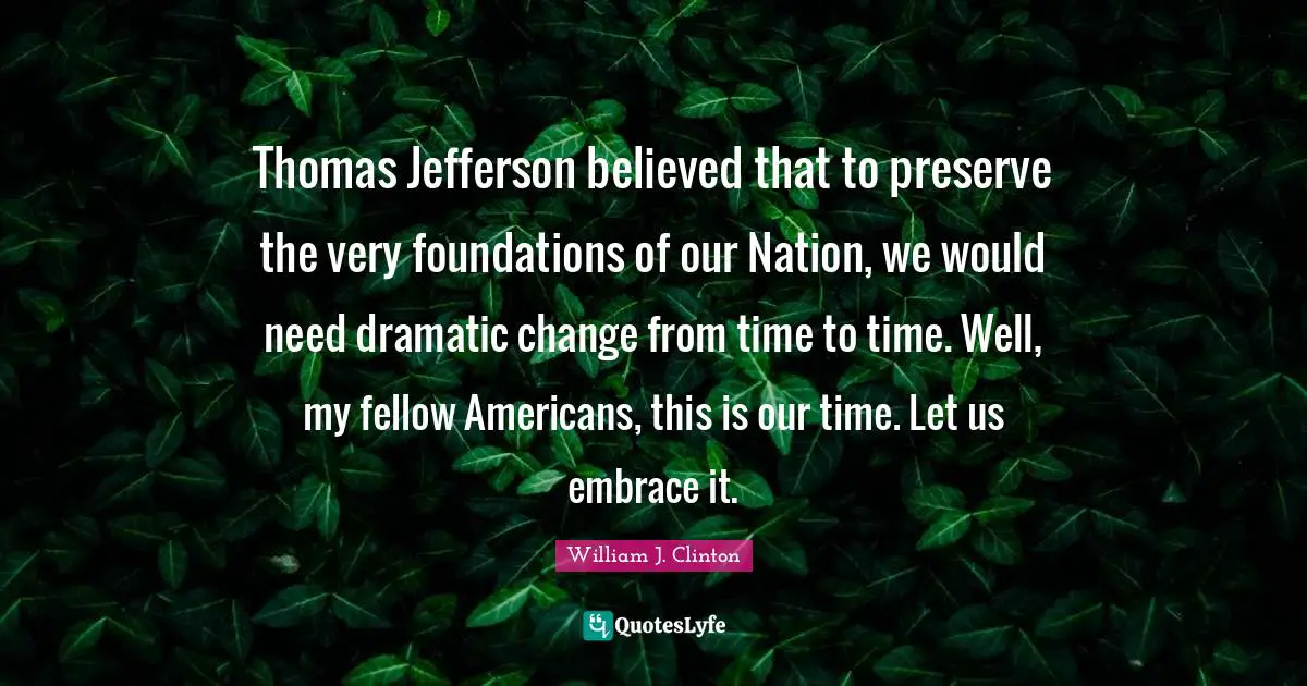 Thomas Jefferson believed that to preserve the very foundations of our Nation, we would need dramatic change from time to time. Well, my fellow Americans, this is our time. Let us embrace it.