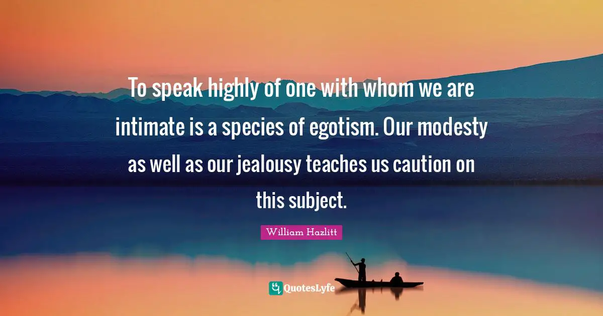 To speak highly of one with whom we are intimate is a species of egotism. Our modesty as well as our jealousy teaches us caution on this subject.