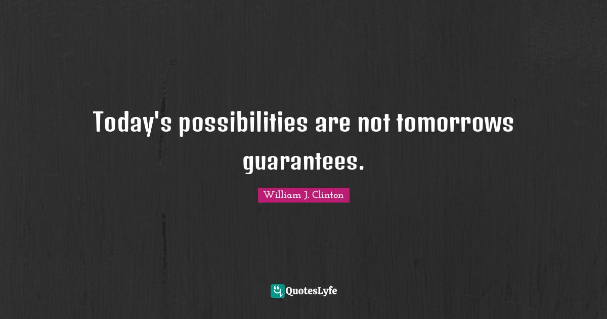 Today's possibilities are not tomorrows guarantees.