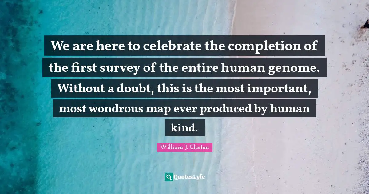 We are here to celebrate the completion of the first survey of the entire human genome. Without a doubt, this is the most important, most wondrous map ever produced by human kind.