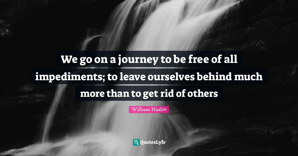 We go on a journey to be free of all impediments; to leave ourselves behind much more than to get rid of others