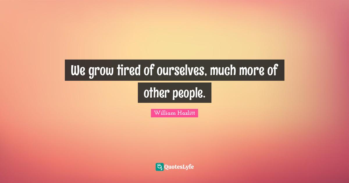 We grow tired of ourselves, much more of other people.