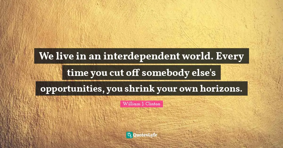 We live in an interdependent world. Every time you cut off somebody else's opportunities, you shrink your own horizons.