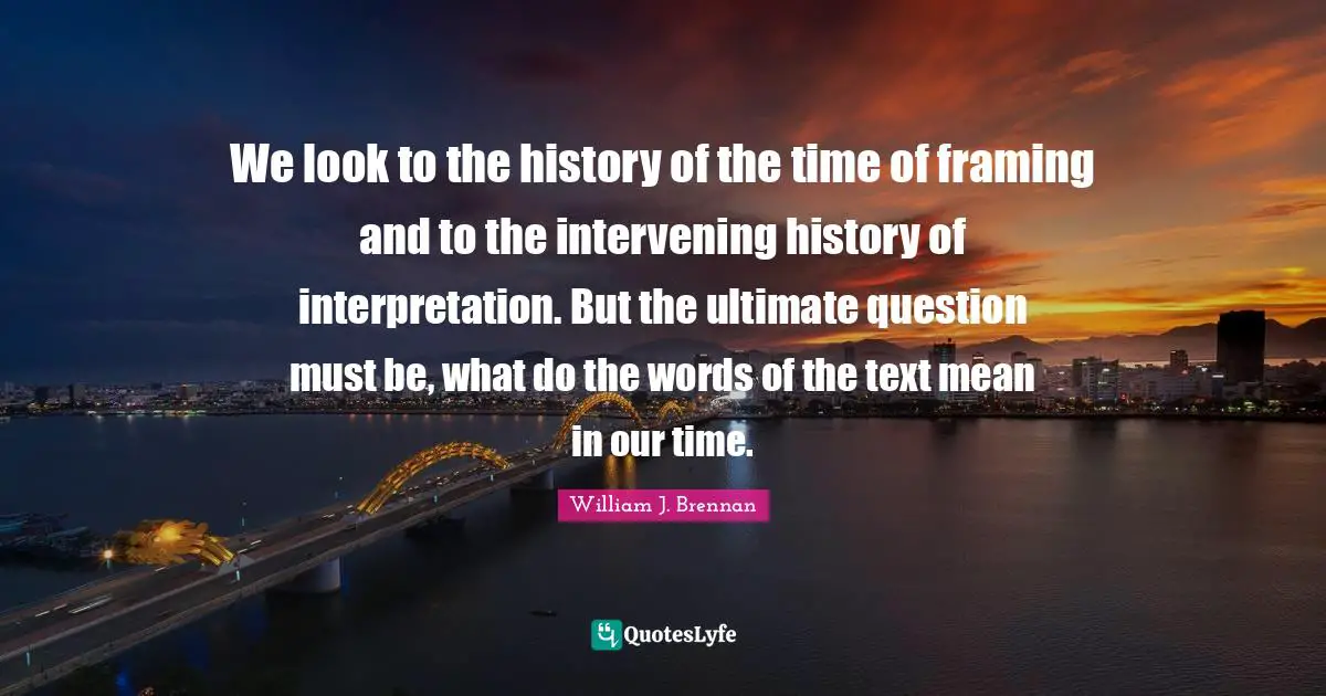 We look to the history of the time of framing and to the intervening history of interpretation. But the ultimate question must be, what do the words of the text mean in our time.