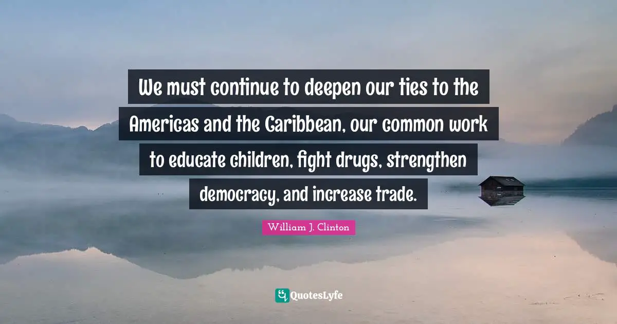 We must continue to deepen our ties to the Americas and the Caribbean, our common work to educate children, fight drugs, strengthen democracy, and increase trade.