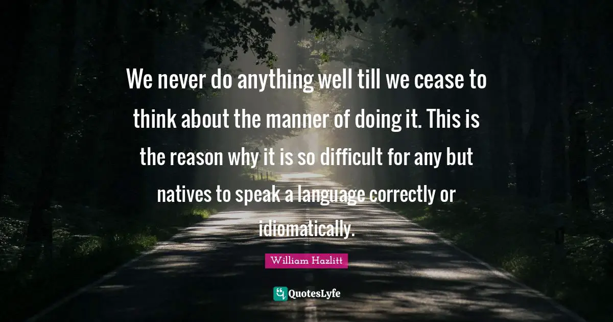 We never do anything well till we cease to think about the manner of doing it. This is the reason why it is so difficult for any but natives to speak a language correctly or idiomatically.