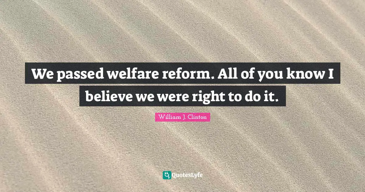 We passed welfare reform. All of you know I believe we were right to do it.