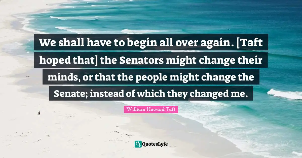We shall have to begin all over again. [Taft hoped that] the Senators might change their minds, or that the people might change the Senate; instead of which they changed me.