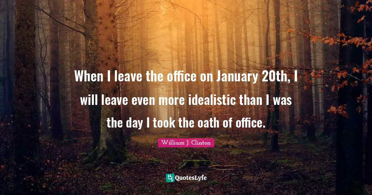 When I leave the office on January 20th, I will leave even more idealistic than I was the day I took the oath of office.