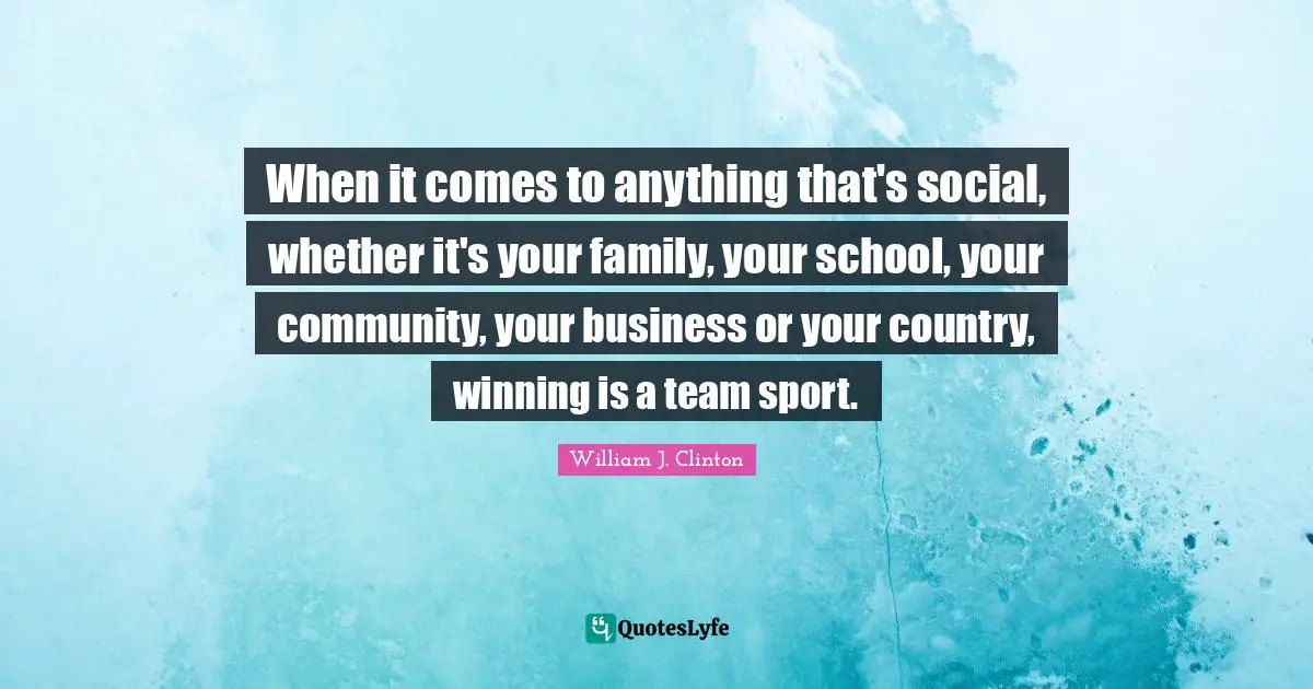 William J. Clinton Quotes: "When it comes to anything that's social, whether it's your family, your school, your community, your business or your country, winning is a team sport."