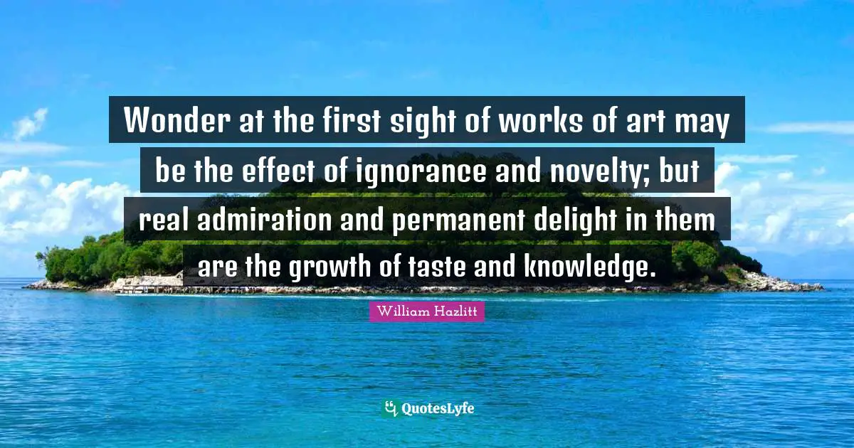 Wonder at the first sight of works of art may be the effect of ignorance and novelty; but real admiration and permanent delight in them are the growth of taste and knowledge.