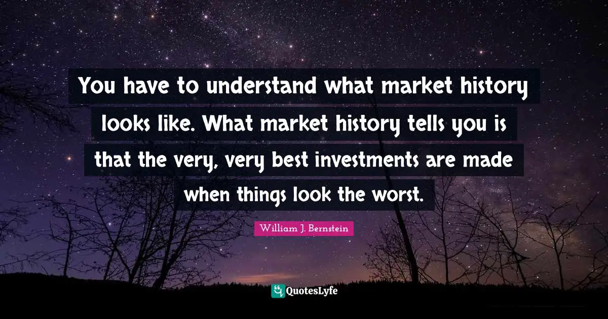 William J. Bernstein Quotes: "You have to understand what market history looks like. What market history tells you is that the very, very best investments are made when things look the worst."