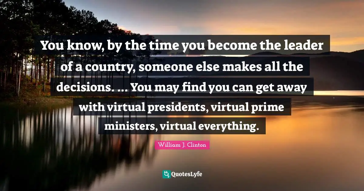 You know, by the time you become the leader of a country, someone else makes all the decisions. ... You may find you can get away with virtual presidents, virtual prime ministers, virtual everything.