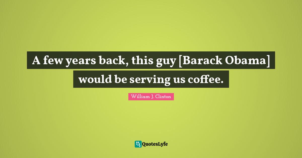 A few years back, this guy [Barack Obama] would be serving us coffee.