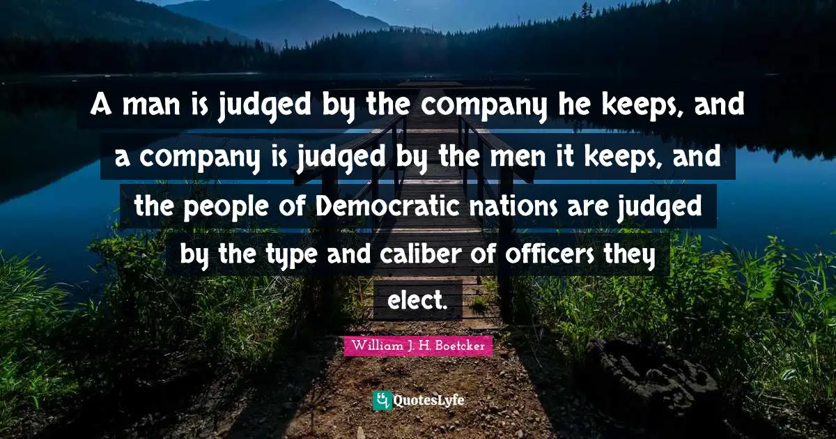 A man is judged by the company he keeps, and a company is judged by the men it keeps, and the people of Democratic nations are judged by the type and caliber of officers they elect.