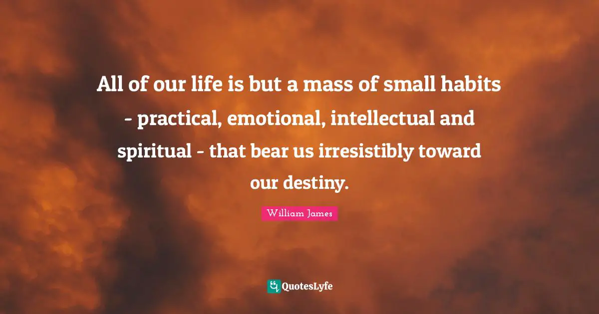 All of our life is but a mass of small habits - practical, emotional, intellectual and spiritual - that bear us irresistibly toward our destiny.