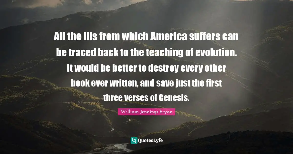 William Jennings Bryan Quotes: "All the ills from which America suffers can be traced back to the teaching of evolution. It would be better to destroy every other book ever written, and save just the first three verses of Genesis."